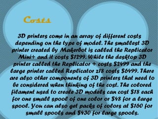 Costs
3D printers come in an array of different costs
depending on the type of model. The smallest 3D
printer created by Makerbot is called the Replicator
Mini+ and it costs $1299. While the desktop 3D
printer called the Replicator + costs $2499 and the
large printer called Replicator z18 costs $6499. There
are also other components of 3D printers that need to
be considered when thinking of the cost. The colored
filament used to create 3D models can cost $18 each
for one small spool of one color or $48 for a large
spool. You can also get packs of colors at $160 for
small spools and $430 for large spools.
 