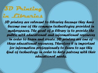 3D Printing
in Libraries
3D printers are relevant to libraries because they have
become one of the common technologies provided in
makerspaces. The goal of a library is to provide the
public with educational and informational resources
in order to learn and create. 3D printers are one of
these educational resources. Therefore it is important
for information professionals to learn to use this
kind of technology in order to help patrons with their
educational needs.
 