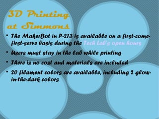 3D Printing
at Simmons

The MakerBot in P-213 is available on a first-come-
first-serve basis during the Tech Lab’s open hours

Users must stay in the lab while printing

There is no cost and materials are included

20 filament colors are available, including 2 glow-
in-the-dark colors
 