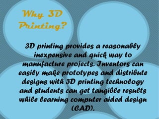 Why 3D
Printing?
3D printing provides a reasonably
inexpensive and quick way to
manufacture projects. Inventors can
easily make prototypes and distribute
designs with 3D printing technology
and students can get tangible results
while learning computer aided design
(CAD).
 