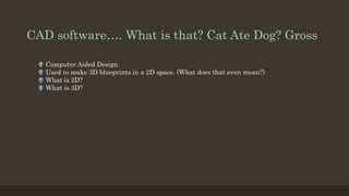 CAD software…. What is that? Cat Ate Dog? Gross
 Computer Aided Design
 Used to make 3D blueprints in a 2D space. (What does that even mean?)
 What is 2D?
 What is 3D?
 