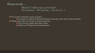 Homework…
(Really?! I didn’t sign up for that!)
(It’s painless… We promise…. Or do we?…)
 If you have computer access at home….
 Continue to explore Tinkercad (maybe even take a few more of the lessons!).
 Think about what you want to create tomorrow.
 Can’t be any larger than 8cm x 8cm
 Check out Thingiverse for inspiration
 
