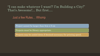 “I can make whatever I want?! I’m Building a City!”
That’s Awesome!... But first….
Just a few Rules… Whomp
Project cannot be larger than 8cm x 8 cm
Projects must be library appropriate.
Projects may be scaled down if deemed necessary for printing speed.
 