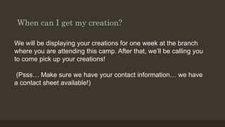 When can I get my creation?
We will be displaying your creations for one week at the branch
where you are attending this camp. After that, we’ll be calling you
to come pick up your creations!
(Psss… Make sure we have your contact information… we have
a contact sheet available!)
 