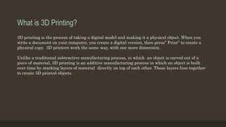 What is 3D Printing?
3D printing is the process of taking a digital model and making it a physical object. When you
write a document on your computer, you create a digital version, then press” Print” to create a
physical copy. 3D printers work the same way, with one more dimension.
Unlike a traditional subtractive manufacturing process, in which an object is carved out of a
piece of material, 3D printing is an additive manufacturing process in which an object is built
over time by stacking layers of material directly on top of each other. These layers fuse together
to create 3D printed objects.
 