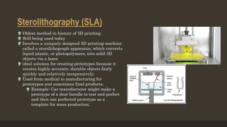 Sterolithography (SLA)
 Oldest method in history of 3D printing.
 Still being used today
 Involves a uniquely designed 3D printing machine
called a sterolithograph apparatus, which converts
liquid plastic, or photopolymers, into solid 3D
objects via a laser.
 ideal solution for creating prototypes because it
creates highly accurate, durable objects fairly
quickly and relatively inexpensively.
 Used from medical to manufacturing for
prototypes and sometimes final products.
 Example: Car manufacturer might make a
prototype of a door handle to test and perfect
and then use perfected prototype as a
template for mass production.
 