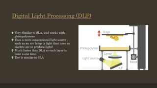 Digital Light Processing (DLP)
 Very Similar to SLA, and works with
photopolymers
 Uses a more conventional light source ,
such as an arc lamp (a light that uses an
electric arc to produce light)
 Much faster than SLA as each layer is
done a one time.
 Use is similar to SLA
 