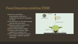 Fused Deposition modeling (FDM)
 Involves extruding a
thermoplastic material in
millimeter thin layers to produce
an object.
 As each layer is extruded it bonds
with the previous layer.
 Requires support material for
overhanging geometry
 This is what we’ll be using!
 Popular with hobbyist. Most
popular for consumer use.
 Also used by industries such as
automobile, medical, and food
industries
 