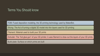Terms You Should know
FDM: Fused deposition modeling, the 3D printing technology used by MakerBot.
Slicing: The Act of turning a digital 3D model into thin layers used for 3D printing
Filament: Material used to build your 3D prints
Extruder: The “hot glue gun” of your 3D printer; it uses filament to draw out the layers of your 3D prints
Build plate: Surface on which prints are built
 