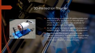 3D-Printed ion Thruster
! João Duarte is a talented 3D printing enthusiast
who has built a 3D printed ion thruster and
made the instructions and files available for
others to build their own version.
! An ion thruster is a type of electrical propulsion
system currently used for spacecraft propulsion.
! Duarte hopes the project, which he calls
“project osmanthus,”has educational value that
demonstrated the process of accelerating ions
and the ion thruster working principle.
 