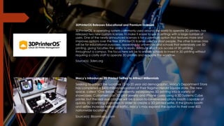 3DPrinterOS Releases Educational and Premium Licenses
3DPrinterOS, a operating system commonly used around the world to operate 3D printers, has
released two new custom licenses to make it easier to use in settings with a large number of
users. One of the newly announced licenses is for a premium option that features more and
improves options over the free 3DPrinterOS license used by most people. The other license class
will be for educational purposes, appealing to universities and schools that extensively use 3D
printing, giving faculties the ability to easily distribute and track access of 3D printing
throughout a campus. The focus here will be to enable schools to invest in 3D printing without
requiring a costly staff to operate 3D printers and regulate the workflow.
Source(s): 3ders.org
Macy’s Introduces 3D Printed Selfies to Attract Millennials
Seeking to attract the lucrative 12-to-20 year old demographic, Macy’s Department Store
has completed a $400 million renovation of their flagship Herald Square store. The new
space, called “One Below,” prominently incorporates 3D printing into a variety of
showcases. Customers can 3D print jewelry and iPhone cases using a 3D Systems Cube
printer, but the real eye catcher will be a soon-to-be-revealed photo booth capable of
quickly 3D scanning customers in order to create a 3D printed selfie. If the photo booth
and selfies increase Millennial traffic, Macy’s may expand the option to their over 800
nationwide locations.
Source(s): Bloomberg.com
 