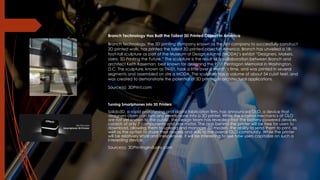 Branch Technology Has Built the Tallest 3D Printed Object In America
Branch Technology, the 3D printing company known as the first company to successfully construct
3D printed walls, has printed the tallest 3D printed object in America. Branch has unveiled a 18-
foot-tall sculpture as part of the Museum of Design Atlanta (MODA)’s exhibit “Designers, Makers,
Users: 3D Printing the Future.” The sculpture is the result of a collaboration between Branch and
architect Keith Kaseman, best known for designing the 9/11 Pentagon Memorial in Washington,
D.C. The sculpture, known as TN-01, took a little over a month’s time, and was printed in several
segments and assembled on site a MODA. The sculpture has a volume of about 54 cubit feet, and
was created to demonstrate the potential of 3D printing in architectural applications.
Source(s): 3DPrint.com
Turning Smartphones into 3D Printers
Solido3D, a rapid prototyping and digital fabrication firm, has announced OLO, a device that
designers claim can turn any smartphone into a 3D printer. While the internal mechanics of OLO
are not yet known to the public, the design team has revealed that the battery-powered devices
consists of only 7 components and one motor. The app behind the printer will be free for users to
download, allowing them to upload and manager 3D models, the ability to send them to print, as
well as the option to share their models and skills to the overall OLO community. While the printer
will be relatively small and inexpensive, it will be interesting to see how users capitalize on such a
interesting device.
Source(s): 3DPrintingIndustry.com
 