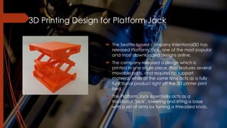 3D Printing Design for Platform Jack
! The Seattle-based company intentional3D has
released Platform Jack, one of the most popular
and most downloaded designs online.
! The company released a design which is
printed in one single piece, that features several
movable parts, and requires no support
material, while at the same time acts as a fully
functional product right off the 3D printer print
bed.
! The Platform Jack essentially acts as a
traditional ‘jack’, lowering and lifting a base
with a set of arms by turning a threaded knob.
 