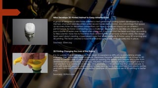 Nike Develops 3D Printed Helmet to Keep Athletes Cool
A group of designers at Nike have unveiled a next-generation cooling system developed for U.S.
Olympic champion and decathlon world record holder Ashton Eaton. Any advantage that speed
up recovery times for decathlon competitors can have a significant impact on an athlete’s
performance. For Eaton overheating was a challenge, leading him to ask Nike why it felt great to
pour a bottle of water over his head after a long run. It turns out that the head and face, according
to Nike scientist, have two to five times more sensitivity than other body surfaces areas. The design
team went about creating a specialized mask that would perfectly fit Eaton using 3D scanning and
3D printing. The team created a hood that retained cool water, while securely stay in place.
Source(s): 3Ders.org
3D Printing Changing the Lives of the Elderly
It is no surprise that as people age, they begin to experience difficulty accomplishing simple
everyday task. To address these problems, Japanese Designer Tatsuo Ishibashi has turned to 3D
printed to create a line of products focused on assisting the elderly and people who suffer from
diminished physical functions. In his shop, mizulabo, Ishibashi designs simple lightweight and low
cost solutions to a variety of challenges. One example is a 3D printed tool that assists people to
write with ballpoint pens, as well as a tool to help users remove caps and tabs from plastic bottles
and cans. Ishibashi’s creations are a perfect example of the potential use of 3D printing to better
lives.
Source(s): 3DPrint.com
 