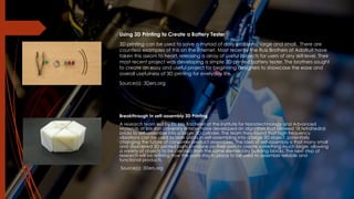 Using 3D Printing to Create a Battery Tester
3D printing can be used to solve a myriad of daily problems, large and small. There are
countless examples of this on the internet. Most recently the Ruiz Brothers at Adafruit have
taken this axiom to heart, releasing a array of useful projects for users of any skill level. Their
most recent project was developing a simple 3D printed battery tester. The brothers sought
to create an easy and useful project for beginning designers to showcase the ease and
overall usefulness of 3D printing for everyday life.
Source(s): 3Ders.org
Breakthrough In self-assembly 3D Printing
A research team led by Dr. Ido Bachelet at the Institute for Nanotechnology and Advanced
Materials at Bar-Ilan University in Israel have developed an algorithm that allowed 18 tetrahedral
bricks to self-assemble into a larger 3D cylinder. The team then found that high frequency
vibrations can be used to aide bricks in self-assembling into a large 3D object, potentially
changing the future of consumer product assemblies. The idea of self-assembly is that many small
and disordered 3D printed parts combine on their own to create something much larger, allowing
a variety of objects to be created from the same elementary building blocks. The next step of
research will be refining how the parts stay in place to be used to assemble reliable and
functional products.
Source(s): 3Ders.org
 