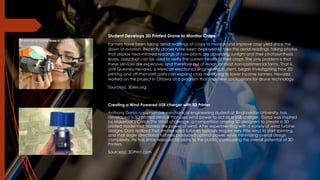 Student Develops 3D Printed Drone to Monitor Crops
Farmers have been taking aerial readings of crops to monitor and improve crop yield since the
down of aviation. Recently drones have been deployed to take the aerial readings, taking photos
that display near-infrared readings of how plants are absorbing sunlight and their photosynthesis
levels, data that can be used to verify the current health of their crops. The only problem is that
these services are expensive, and therefore out of reach for most non-commercial farms. That is,
until Quesney Nevarez, a Mexican electronics engineering student, began investigating how 3D
printing and off-the=shelf parts can expand crop monitoring to lower income farmers. Nevarez
worked on the project in Ottawa at a program that finds new applications for drone technology.
Source(s): 3Ders.org
Creating a Wind Powered USB charger with 3D Printer
Anthony Dorsa, a sophomore mechanical engineering student at Binghamton University, has
developed a 3D printed device that uses wind power to act as a USB charger. Dorsa was inspired
by Makerbot’s Catch The Wind challenge, a competition among 3D designers to create a 3D
printed model that harness the power of wind. After experimenting with a variety of wind turbine
designs, Dora realized that smaller sized turbines typically require very little wind to start spinning,
and that single directional turbines produced optimal power, while minimizing overall design
complexity. He has since released his plans to the public, showcasing the overall potential of 3D
Printers.
Source(s): 3DPrint.com
 