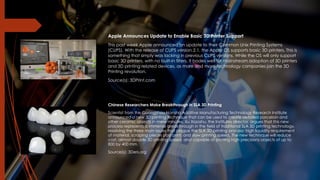 Apple Announces Update to Enable Basic 3D Printer Support
This past week Apple announced an update to their Common Unix Printing Systems
(CUPS). With the release of CUPS version 2.1, the Apple OS supports basic 3D printers. This is
something that simply was lacking in previous CUPS versions. While the OS will only support
basic 3D printers, with no built-in filters, it bodes well for mainstream adoption of 3D printers
and 3D printing related devices, as more and more technology companies join the 3D
Printing revolution.
Source(s): 3DPrint.com
Chinese Researchers Make Breakthrough in SLA 3D Printing
Scientist from the Guangzhou Nansha Additive Manufacturing Technology Research Institute
announced a new 3D printing technique that can be used to create detailed porcelain and
other ceramic objects in mere minutes. Xu Xiaoshu, the Institutes director, argues that this new
process represents a immense breakthrough in the field of traditional SLA 3D printing technology,
resolving the three main issues that plague the SLA 3D printing process: high liquidity requirement
of material, scraping pieces post print, and slow printing speed. The new technique will reduce
cost, almost double 3D printing speed, and capable of printing high precisions objects of up to
800 by 400 mm.
Source(s): 3Ders.org
 