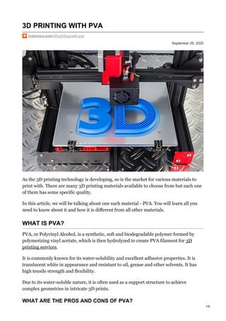September 26, 2020
3D PRINTING WITH PVA
makenica.com/3d-printing-with-pva
As the 3D printing technology is developing, so is the market for various materials to
print with. There are many 3D printing materials available to choose from but each one
of them has some specific quality.
In this article, we will be talking about one such material - PVA. You will learn all you
need to know about it and how it is different from all other materials.
WHAT IS PVA?
PVA, or Polyvinyl Alcohol, is a synthetic, soft and biodegradable polymer formed by
polymerizing vinyl acetate, which is then hydrolyzed to create PVA filament for 3D
printing services.
It is commonly known for its water-solubility and excellent adhesive properties. It is
translucent white in appearance and resistant to oil, grease and other solvents. It has
high tensile strength and flexibility.
Due to its water-soluble nature, it is often used as a support structure to achieve
complex geometries in intricate 3D prints.
WHAT ARE THE PROS AND CONS OF PVA?
1/4
 