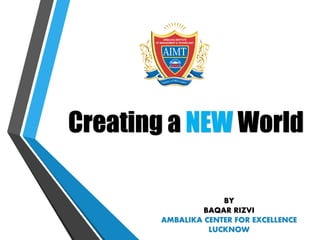 Creating a NEW World
BY
BAQAR RIZVI
AMBALIKA CENTER FOR EXCELLENCE
LUCKNOW
 