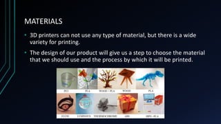 MATERIALS
• 3D printers can not use any type of material, but there is a wide
variety for printing.
• The design of our product will give us a step to choose the material
that we should use and the process by which it will be printed.
 