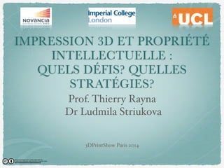 IMPRESSION 3D ET PROPRIÉTÉ 
INTELLECTUELLE : 
QUELS DÉÉFIS? QUELLES 
STRATÉGIES? 
Prof. Thierry Rayna 
Dr Ludmila Striukova 
3DPrintShow Paris 2014 
© Rayna & Striukova 2014. Some rights reserved. 
Except where otherwise noted, this work is licensed under 
http://creativecommons.org/licenses/by/4.0/ 
 