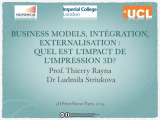 BUSINESS MODELS, INTÉGRATION, 
EXTERNALISATION : 
QUEL EST L’IMPACT DE 
L’IMPRESSION 3D? 
Prof. Thierry Rayna 
Dr Ludmila Striukova 
3DPrintShow Paris 2014 
© Rayna & Striukova 2014. Some rights reserved. 
Except where otherwise noted, this work is licensed under 
http://creativecommons.org/licenses/by/4.0/ 
 
