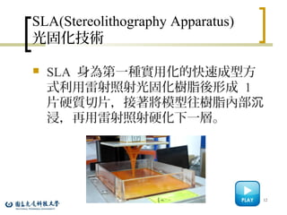SLA(Stereolithography Apparatus)
光固化技術
 SLA 身為第一種實用化的快速成型方
式利用雷射照射光固化樹脂後形成 1
片硬質切片，接著將模型往樹脂內部沉
浸，再用雷射照射硬化下一層。
12
 