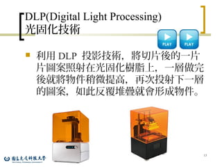 DLP(Digital Light Processing)
光固化技術
 利用 DLP 投影技術，將切片後的一片
片圖案照射在光固化樹脂上，一層做完
後就將物件稍微提高，再次投射下一層
的圖案，如此反覆堆疊就會形成物件。
13
 