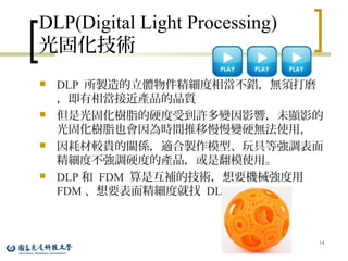 DLP(Digital Light Processing)
光固化技術
 DLP 所製造的立體物件精細度相當不錯，無須打磨
，即有相當接近產品的品質
 但是光固化樹脂的硬度受到許多變因影響，未顯影的
光固化樹脂也會因為時間推移慢慢變硬無法使用，
 因耗材較貴的關係，適合製作模型、玩具等強調表面
精細度不強調硬度的產品，或是翻模使用。
 DLP 和 FDM 算是互補的技術，想要機械強度用
FDM 、想要表面精細度就找 DLP 。
14
 