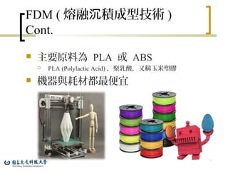 FDM ( 熔融 積成型技術沉 )
Cont.
 主要原料為 PLA 或 ABS
 PLA (Polylactic Acid) ，聚乳酸，又稱玉米塑膠
 機器與耗材都最便宜
18
 