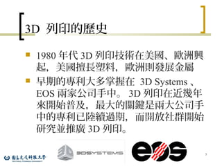 3D 列印的歷史
 1980 年代 3D 列印技術在美國、歐洲興
起，美國擅長塑料，歐洲則發展金屬
 早期的專利大多掌握在 3D Systems 、
EOS 兩家公司手中。 3D 列印在近幾年
來開始普及，最大的關鍵是兩大公司手
中的專利已陸續過期，而開放社群開始
研究並推廣 3D 列印。
5
 
