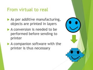 From virtual to real
 As per additive manufacturing,
objects are printed in layers
 A conversion is needed to be
performed before sending to
printer
 A companion software with the
printer is thus necessary
 