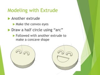 Modeling with Extrude
 Another extrude
 Make the convex eyes
 Draw a half circle using “arc”
 Followed with another extrude to
make a concave shape
 