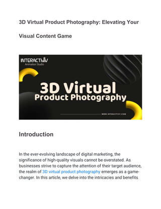 3D Virtual Product Photography: Elevating Your
Visual Content Game
Introduction
In the ever-evolving landscape of digital marketing, the
significance of high-quality visuals cannot be overstated. As
businesses strive to capture the attention of their target audience,
the realm of 3D virtual product photography emerges as a game-
changer. In this article, we delve into the intricacies and benefits
 