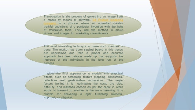 Transcription is the process of generating an image from
a model by means of software. 3d Product rendering
company is a process where an upmarket creates
truthful depictions of a particular invention with the help
of translation tools. They use the method to make
videos and images for marketing commitments.
The most interesting technique to make such marches is
done. The market has been studied before in this trends
are understood and then a proper and accurate
approach has been always made up that supports the
interests of the individuals in the long run of the
process.
It gives the final appearance to models with graphical
effects, such as screening, texture mapping, obscurities,
reflections and gesticulation impressions. The major
factors behind it for estimating the costs are size,
difficulty, and methods chosen as per the client in other
words to transmit to another is the main meaning. It is
reliable for delivering a right furnishing likeness,
approval, or physical.
 