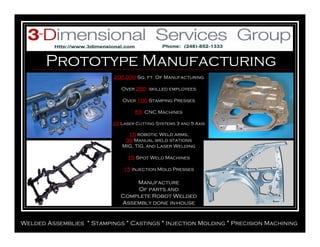 Prototype Manufacturing
Welded Assemblies * Stampings * Castings * Injection Molding * Precision Machining
200,000 Sq. ft. Of Manufacturing
Over 250 skilled employees
Over 100 Stamping Presses
53 CNC Machines
23 Laser Cutting Systems 3 and 5 Axis
15 robotic Weld arms,
39 Manual weld stations
MIG, TIG, and Laser Welding
15 Spot Weld Machines
15 Injection Mold Presses
Manufacture
Of parts and
Complete Robot Welded
Assembly done in-house
 