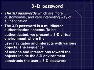 3-D password
• The 3D passwords which are more
customisable, and very interesting way of
authentication.
• The 3-D password is a multifactor
authentication scheme. To be
authenticated, we present a 3-D virtual
environment where the
user navigates and interacts with various
objects. The sequence
of actions and interactions toward the
objects inside the 3-D environment
constructs the user’s 3-D password.
 