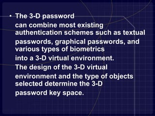 • The 3-D password
can combine most existing
authentication schemes such as textual
passwords, graphical passwords, and
various types of biometrics
into a 3-D virtual environment.
The design of the 3-D virtual
environment and the type of objects
selected determine the 3-D
password key space.
 