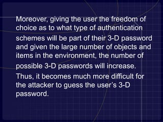 Moreover, giving the user the freedom of
choice as to what type of authentication
schemes will be part of their 3-D password
and given the large number of objects and
items in the environment, the number of
possible 3-D passwords will increase.
Thus, it becomes much more difficult for
the attacker to guess the user’s 3-D
password.
 