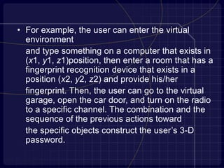 • For example, the user can enter the virtual
environment
and type something on a computer that exists in
(x1, y1, z1)position, then enter a room that has a
fingerprint recognition device that exists in a
position (x2, y2, z2) and provide his/her
fingerprint. Then, the user can go to the virtual
garage, open the car door, and turn on the radio
to a specific channel. The combination and the
sequence of the previous actions toward
the specific objects construct the user’s 3-D
password.
 