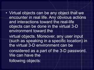 • Virtual objects can be any object that we
encounter in real life. Any obvious actions
and interactions toward the real-life
objects can be done in the virtual 3-D
environment toward the
virtual objects. Moreover, any user input
(such as speaking in a specific location) in
the virtual 3-D environment can be
considered as a part of the 3-D password.
We can have the
following objects:
 
