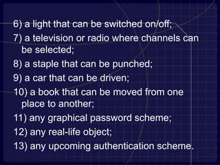 6) a light that can be switched on/off;
7) a television or radio where channels can
be selected;
8) a staple that can be punched;
9) a car that can be driven;
10) a book that can be moved from one
place to another;
11) any graphical password scheme;
12) any real-life object;
13) any upcoming authentication scheme.
 