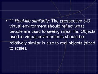 • 1) Real-life similarity: The prospective 3-D
virtual environment should reflect what
people are used to seeing inreal life. Objects
used in virtual environments should be
relatively similar in size to real objects (sized
to scale).
 