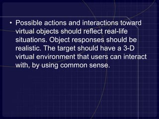 • Possible actions and interactions toward
virtual objects should reflect real-life
situations. Object responses should be
realistic. The target should have a 3-D
virtual environment that users can interact
with, by using common sense.
 