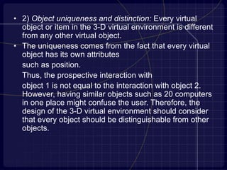 • 2) Object uniqueness and distinction: Every virtual
object or item in the 3-D virtual environment is different
from any other virtual object.
• The uniqueness comes from the fact that every virtual
object has its own attributes
such as position.
Thus, the prospective interaction with
object 1 is not equal to the interaction with object 2.
However, having similar objects such as 20 computers
in one place might confuse the user. Therefore, the
design of the 3-D virtual environment should consider
that every object should be distinguishable from other
objects.
 