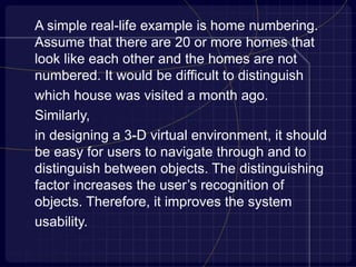A simple real-life example is home numbering.
Assume that there are 20 or more homes that
look like each other and the homes are not
numbered. It would be difficult to distinguish
which house was visited a month ago.
Similarly,
in designing a 3-D virtual environment, it should
be easy for users to navigate through and to
distinguish between objects. The distinguishing
factor increases the user’s recognition of
objects. Therefore, it improves the system
usability.
 