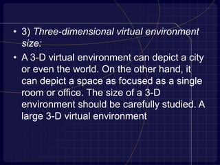 • 3) Three-dimensional virtual environment
size:
• A 3-D virtual environment can depict a city
or even the world. On the other hand, it
can depict a space as focused as a single
room or office. The size of a 3-D
environment should be carefully studied. A
large 3-D virtual environment
 