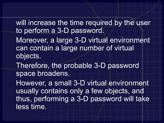 will increase the time required by the user
to perform a 3-D password.
Moreover, a large 3-D virtual environment
can contain a large number of virtual
objects.
Therefore, the probable 3-D password
space broadens.
However, a small 3-D virtual environment
usually contains only a few objects, and
thus, performing a 3-D password will take
less time.
 