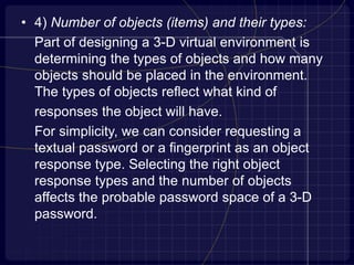• 4) Number of objects (items) and their types:
Part of designing a 3-D virtual environment is
determining the types of objects and how many
objects should be placed in the environment.
The types of objects reflect what kind of
responses the object will have.
For simplicity, we can consider requesting a
textual password or a fingerprint as an object
response type. Selecting the right object
response types and the number of objects
affects the probable password space of a 3-D
password.
 
