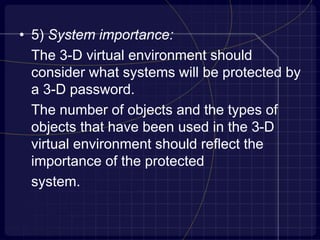 • 5) System importance:
The 3-D virtual environment should
consider what systems will be protected by
a 3-D password.
The number of objects and the types of
objects that have been used in the 3-D
virtual environment should reflect the
importance of the protected
system.
 